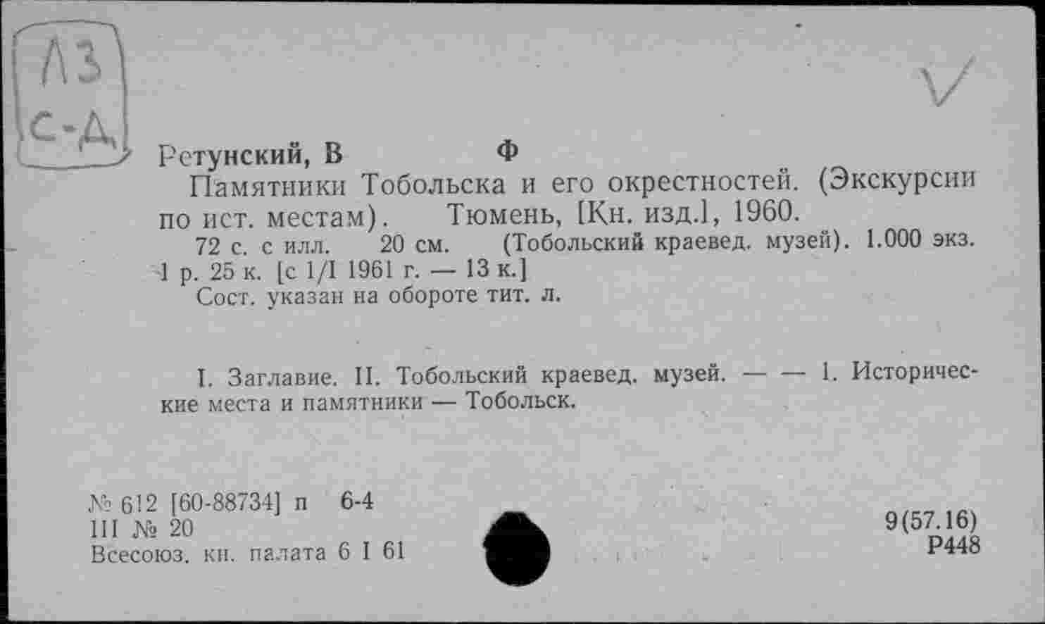 ﻿Рстунский, В	Ф
Памятники Тобольска и его окрестностей. (Экскурсии по ист. местам).	Тюмень, [Кн. изд.], 1960.
72 с. с илл. 20 см. (Тобольский краевед, музей). 1.000 экз.
1 р. 25 к. [с 1/1 1961 г. — 13 к.]
Сост. указан на обороте тит. л.
1. Заглавие. II. Тобольский краевед, музей. --1. Историчес-
кие места и памятники — Тобольск.
№612 [60-88734] п 6-4
III № 20
Всесоюз. кн. палата 6 I 61
9(57.16)
Р448